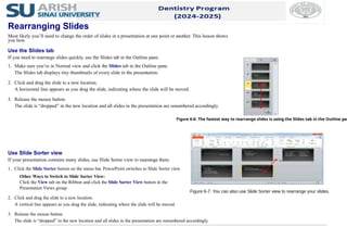 Use Slide Sorter view
If your presentation contains many slides, use Slide Sorter view to rearrange them.
1. Click the Slide Sorter button on the status bar. PowerPoint switches to Slide Sorter view.
Other Ways to Switch to Slide Sorter View:
Click the View tab on the Ribbon and click the Slide Sorter View button in the
Presentation Views group.
2. Click and drag the slide to a new location.
A vertical line appears as you drag the slide, indicating where the slide will be moved.
3. Release the mouse button.
The slide is “dropped” in the new location and all slides in the presentation are renumbered accordingly.
Figure 6-6: The fastest way to rearrange slides is using the Slides tab in the Outline pan
Rearranging Slides
Most likely you’ll need to change the order of slides in a presentation at one point or another. This lesson shows
you how.
Use the Slides tab
If you need to rearrange slides quickly, use the Slides tab in the Outline pane.
1. Make sure you’re in Normal view and click the Slides tab in the Outline pane.
The Slides tab displays tiny thumbnails of every slide in the presentation.
2. Click and drag the slide to a new location.
A horizontal line appears as you drag the slide, indicating where the slide will be moved.
3. Release the mouse button.
The slide is “dropped” in the new location and all slides in the presentation are renumbered accordingly.
Figure 6-7: You can also use Slide Sorter view to rearrange your slides.
 