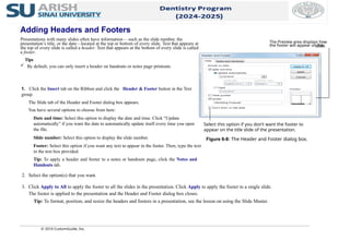 © 2010 CustomGuide, Inc.
Adding Headers and Footers
Presentations with many slides often have information— such as the slide number, the
presentation’s title, or the date—located at the top or bottom of every slide. Text that appears at
the top of every slide is called a header. Text that appears at the bottom of every slide is called
a footer.
Tips
 By default, you can only insert a header on handouts or notes page printouts.
1. Click the Insert tab on the Ribbon and click the Header & Footer button in the Text
group.
The Slide tab of the Header and Footer dialog box appears.
You have several options to choose from here:
Date and time: Select this option to display the date and time. Click “Update
automatically” if you want the date to automatically update itself every time you open
the file.
Slide number: Select this option to display the slide number.
Footer: Select this option if you want any text to appear in the footer. Then, type the text
in the text box provided.
Tip: To apply a header and footer to a notes or handouts page, click the Notes and
Handouts tab.
2. Select the option(s) that you want.
3. Click Apply to All to apply the footer to all the slides in the presentation. Click Apply to apply the footer to a single slide.
The footer is applied to the presentation and the Header and Footer dialog box closes.
Tip: To format, position, and resize the headers and footers in a presentation, see the lesson on using the Slide Master.
Figure 6-8: The Header and Footer dialog box.
The Preview area displays how
the footer will appear on the
slide.
Select this option if you don’t want the footer to
appear on the title slide of the presentation.
 