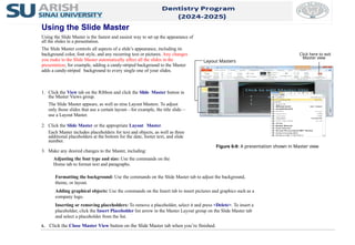 1. Click the View tab on the Ribbon and click the Slide Master button in
the Master Views group.
The Slide Master appears, as well as nine Layout Masters. To adjust
only those slides that use a certain layout—for example, the title slide—
use a Layout Master.
2. Click the Slide Master or the appropriate Layout Master.
Each Master includes placeholders for text and objects, as well as three
additional placeholders at the bottom for the date, footer text, and slide
number.
3. Make any desired changes to the Master, including:
Adjusting the font type and size: Use the commands on the
Home tab to format text and paragraphs.
Using the Slide Master
Using the Slide Master is the fastest and easiest way to set up the appearance of
all the slides in a presentation.
The Slide Master controls all aspects of a slide’s appearance, including its
background color, font style, and any recurring text or pictures. Any changes
you make to the Slide Master automatically affect all the slides in the
presentation; for example, adding a candy-striped background to the Master
adds a candy-striped background to every single one of your slides.
Formatting the background: Use the commands on the Slide Master tab to adjust the background,
theme, or layout.
Adding graphical objects: Use the commands on the Insert tab to insert pictures and graphics such as a
company logo.
Inserting or removing placeholders: To remove a placeholder, select it and press <Delete>. To insert a
placeholder, click the Insert Placeholder list arrow in the Master Layout group on the Slide Master tab
and select a placeholder from the list.
4. Click the Close Master View button on the Slide Master tab when you’re finished.
Figure 6-9: A presentation shown in Master view.
Layout Masters
Click here to exit
Master view
 