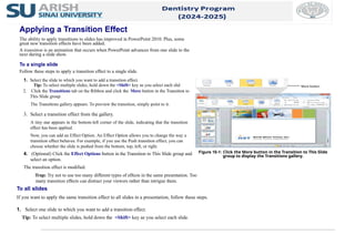 4. (Optional) Click the Effect Options button in the Transition to This Slide group and
select an option.
The transition effect is modified.
Trap: Try not to use too many different types of effects in the same presentation. Too
many transition effects can distract your viewers rather than intrigue them.
1. Select the slide to which you want to add a transition effect.
Tip: To select multiple slides, hold down the <Shift> key as you select each slid
2. Click the Transitions tab on the Ribbon and click the More button in the Transition to
This Slide group.
The Transitions gallery appears. To preview the transition, simply point to it.
3. Select a transition effect from the gallery.
A tiny star appears in the bottom-left corner of the slide, indicating that the transition
effect has been applied.
Now, you can add an Effect Option. An Effect Option allows you to change the way a
transition effect behaves. For example, if you use the Push transition effect, you can
choose whether the slide is pushed from the bottom, top, left, or right.
To all slides
If you want to apply the same transition effect to all slides in a presentation, follow these steps.
1. Select one slide to which you want to add a transition effect.
Tip: To select multiple slides, hold down the <Shift> key as you select each slide.
Figure 10-1: Click the More button in the Transition to This Slide
group to display the Transitions gallery.
Applying a Transition Effect
The ability to apply transitions to slides has improved in PowerPoint 2010. Plus, some
great new transition effects have been added.
A transition is an animation that occurs when PowerPoint advances from one slide to the
next during a slide show.
To a single slide
Follow these steps to apply a transition effect to a single slide.
More button
 