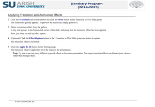 © 2010 CustomGuide, Inc.
Applying Transition and Animation Effects
2. Click the Transitions tab on the Ribbon and click the More button in the Transition to This Slide group.
The Transitions gallery appears. To preview the transition, simply point to it.
3. Select a transition effect from the gallery.
A tiny star appears in the bottom-left corner of the slide, indicating that the transition effect has been applied.
Now, you have can add an effect option.
4. (Optional) Click the Effect Options button in the Transition to This Slide group and select an option.
The transition effect is modified.
5. Click the Apply To All button in the Timing group.
The transition effect is applied to all of the slides in the presentation.
Trap: Try not to use too many different types of effects in the same presentation. Too many transition effects can distract your viewers
rather than intrigue them.
 