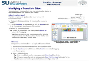 2. Click the Transitions tab on the Ribbon and click the Duration arrows
in the Timing group to adjust the speed of the transition.
The speed of the transition is adjusted.
Tip: To apply the selected speed to all slides, click the Apply To All
button in the Timing group.
Trap: Make sure to preview your transition speeds before delivering
your presentation in front of a live audience. You may find that some
transition effects work best at different speeds.
Add sound
Adding sound to a transition effect is a fun way to grab audience attention.
1. Navigate to the slide containing the transition effect you want to modify.
2. Click the Transitions tab on the Ribbon and click the Sound list arrow in the Timing group.
A list of sounds appears.
3. Select a sound from the list.
Tip: To use a sound that is saved on your computer, select Other Sound from the list.
Tip: To loop your sound effect until the next sound, select Loop Until Next Sound at the end of the list.
Trap: If you have your transition speed set to Fast, the sound will play fast as well.
Figure 10-2: You can modify a transition effect by
changing the duration or adding sounds.
Modifying a Transition Effect
You can customize a transition effect to meet your needs, including adjusting its
speed and adding sound. This lesson will show you how.
Adjust transition speed
Transitions can occur at any speed according to your personal and
professional preference.
1. Navigate to the slide containing the transition effect you want to
modify.
Transition Duration
Transition Sound
 