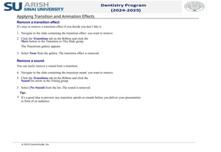 © 2010 CustomGuide, Inc.
Applying Transition and Animation Effects
Remove a transition effect
It’s easy to remove a transition effect if you decide you don’t like it.
1. Navigate to the slide containing the transition effect you want to remove.
2. Click the Transitions tab on the Ribbon and click the
More button in the Transition to This Slide group.
The Transitions gallery appears.
3. Select None from the gallery. The transition effect is removed.
Remove a sound
You can easily remove a sound from a transition.
4. Navigate to the slide containing the transition sound you want to remove.
5. Click the Transitions tab on the Ribbon and click the
Sound list arrow in the Timing group.
3. Select [No Sound] from the list. The sound is removed.
Tips
 It’s a good idea to preview any transition speeds or sounds before you deliver your presentation
in front of an audience.
 