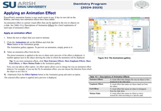 3. Select an animation effect from the list.
The preset animation is applied to the text or object and a preview of the effect is displayed. A
number appears next to the object showing the order in which the animation will be displayed.
Tip: To see more animation effects, click More Entrance Effects, More Emphasis Effects, More
Exit Effects, or More Motion Paths in the Animation gallery.
Now, you can add an effect option. An effect option allows you to change the way an animation effect
behaves. For example, if you use the Fly In animation effect, you can choose the direction from which
the object or text flies in.
4. (Optional) Click the Effect Options button in the Animation group and select an option.
The selected effect option is applied and a preview is displayed.
Figure 10-3: The Animations gallery.
Table 10-1: Descriptions of Animation Effects
Entrance Effects A visual effect that changes the way an object is first
displayed in the slide show.
Emphasis Effects A visual effect that makes an object stand out from
the others.
Exit Effects A visual effect that causes an object to disappear
from the slide show.
Motion Paths A visual effect that causes an object to move
around the slide according to a specific path.
Applying an Animation Effect
PowerPoint’s animation feature is now much easier to use. It has its own tab on the
Ribbon, and many new animation effects have been added.
An animation effect is a preset visual effect that can be applied to the text or objects on
a slide. See Table 10-1: Descriptions of Animation Effects for a brief explanation of
each type of animation effect.
Apply an animation effect
1. Select the text or object that you want to animate.
2. Click the Animations tab on the Ribbon and click the
More button in the Animation group.
The Animation gallery appears. To preview an animation, simply point to it.
 