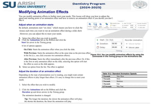 2. Click the Animations tab on the Ribbon and click the
Start list arrow in the Timing group.
A list of options appears:
On Click: Starts the animation effect when you click the slide.
With Previous: Starts the animation effect at the same time as the previous effect
in the list (i.e., one click executes two animation effects).
After Previous: Starts the effect immediately after the previous effect. Or, if this
is the first or only animation effect on the slide, selecting this option will start
the effect as soon as the slide appears.
3. Select an option from the list. The effect is applied.
Adjust the duration of an animation effect
Depending on the type of presentation you’re creating, you might want certain
animation effects to play longer than others. It’s easy to change this to meet your
needs.
1. Select the effect that you wish to modify.
2. Click the Animations tab on the Ribbon and click the
Duration up and down arrows in the Timing group.
The animation duration is changed.
Tip: The longer the duration, the slower the animation effect will play;
the shorter the duration, the faster the animation will play.
Figure 10-4: You can modify animation effects by using the
commands in the Timing group on the Animations tab.
Table 10-2: Standard Animation Speeds
5 Seconds Very Slow
3 Seconds Slow
2 Seconds Medium
1 Seconds Fast
0.5 Seconds Very Fast
Modifying Animation Effects
You can modify animation effects to further meet your needs. This lesson will show you how to adjust the
speed and starting point of an animation effect and how to remove an animation effect if you decide you don’t
like it.
Adjust when an animation starts
By default, animations start “on click,” which means you have to click the
mouse each time you want to run an animation effect during a slide show
. However, you can adjust this to meet your needs.
1. Select the effect that you wish to modify.
 