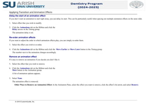 © 2010 CustomGuide, Inc.
Applying Transition and Animation Effects
Delay the start of an animation effect
If you don’t want an animation to start right away, you can delay its start. This can be particularly useful when spacing out multiple animation effects on the same slide.
1. Select effect that you wish to modify.
2. Click the Animations tab on the Ribbon and click the
Delay arrows in the Timing group.
The animation delay is set.
Re-order animation effects
If you want to adjust the order in which animation effects play, you can simply re-order them.
3. Select the effect you wish to re-order.
4. Click the Animations tab on the Ribbon and click the Move Earlier or Move Later button in the Timing group.
The number next to the animation changes accordingly.
Remove an animation effect
It’s easy to remove an animation if you decide you don’t like it.
5. Select the effect that you wish to remove.
6. Click the Animations tab on the Ribbon and click the
More button in the Animation group.
A list of animation options appears.
3. Select None.
The animation effect is removed.
Other Ways to Remove an Animation Effect: In the Animation Pane, select the effect you want to remove, click the effect’s list arrow, and select Remove.
 