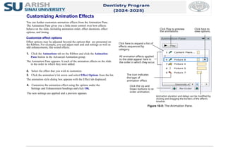 Customizing Animation Effects
You can further customize animation effects from the Animation Pane.
The Animation Pane gives you a little more control over how effects
behave on the slide, including animation order, effect durations, effect
options, and timing.
Customize effect options
Effect options may be adjusted beyond the options that are presented on
the Ribbon. For example, you can adjust start and end settings as well as
add enhancements, like sound effects.
1. Click the Animations tab on the Ribbon and click the Animation
Pane button in the Advanced Animation group.
The Animation Pane appears. It each of the animation effects on the slide
in the order in which they were added.
2. Select the effect that you wish to customize.
3. Click the animation’s list arrow and select Effect Options from the list.
The animation style dialog box appears with the Effect tab displayed.
4. Customize the animation effect using the options under the
Settings and Enhancement headings and click OK.
The new settings are applied and a preview appears.
Animation duration and delays can be modified by
clicking and dragging the borders of the effect’s
timeline.
Figure 10-5: The Animation Pane.
Click Play to preview
the animations.
All animation effects applied
to the slide appear here in
the order in which they occur.
Click the Up and
Down buttons to re-
order animation.
Click here to expand a list of
effects sequenced by
category.
Click here to
view options.
The icon indicates
the type of
animation effect.
 