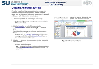 2. Click the Animations tab on the Ribbon and click the
Animation Painter button in the Advanced Animation
group.
The selected object’s animation is copied and the pointer changes
from a to a .
Tip: Single-click the Animation Painter button to apply copied
formatting once. Double-click the Animation Painter button to
apply copied animation multiple times.
3. Click the pointer on the object to which you want to apply the
copied animation.
The copied animation is applied.
Tip: If you double-clicked the Animation Painter button in Step
2, click the Animation Painter button again to deactivate it, or
press <Esc>.
The Animation Painter will copy all of the animation attributes
of the selected object.
Figure 10-8: The Animation Painter.
Copying Animation Effects
If you find yourself applying the same animations over and over
again, then you should familiarize yourself with the Animation
Painter tool. The Animation Painter copies how an object is animated
and lets you apply that animation to other objects.
1. Select the object with the animation you want to copy.
Animation Painter button Click on the object or text to which you
want to apply the copied animation.
 