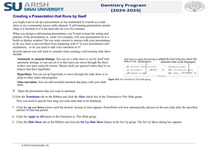 Creating a Presentation that Runs by Itself
you might want to set up a presentation to run unattended in a booth at a trade
show or on a community access cable channel. A self-running presentation restarts
when it is finished or if it has been idle for over five minutes.
When you design a self-running presentation, you’ll want to keep the setting and
purpose of the presentation in mind. For example, will your presentation be in a
booth or display window? Do you want viewers to interact with your presentation,
or do you want to prevent them from tampering with it? Is your presentation self-
explanatory, or do you need to add voice narration to it?
Several options you will want to consider when creating a self-running slide show
include:
Automatic or manual timings: You can set a slide show to run by itself with
automatic timings, or you can set it so that users can move through the show
at their own pace using the mouse. Mouse clicks are ignored unless they’re on
objects that have hyperlinks.
Hyperlinks: You can set up hyperlinks to move through the slide show or to
jump to other slides and programs.
Voice narration: You can add recorded narration that plays with your slide
show.
1. Open the presentation that you want to automate.
© 2010 CustomGuide, Inc.
2.Click the Transitions tab on the Ribbon and click the After check box in the Transition to This Slide group.
Now you need to specify how long you want each slide to be displayed.
3. Click the up and down arrows until the desired amount of time appears. PowerPoint will now automatically advance to the next slide after the specified
amount of time has passed.
4. Click the Apply to All button in the Transition to This Slide group.
5. Click the Slide Show tab on the Ribbon and click the Set Up Slide Show button in the Set Up group. The Set Up Show dialog box appears.
Figure 13-4: The Transition to This Slide group.
Specify how long you want the
selected slide to be displayed.
Click here to apply this timing to all
slides in the presentation.
 