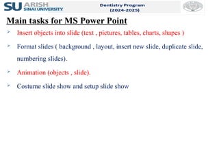 5
Main tasks for MS Power Point
 Insert objects into slide (text , pictures, tables, charts, shapes )
 Format slides ( background , layout, insert new slide, duplicate slide,
numbering slides).
 Animation (objects , slide).
 Costume slide show and setup slide show
 