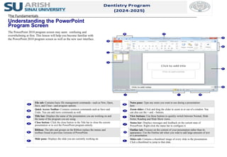 File tab: Contains basic file management commands—such as New, Open,
Save, and Close—and program options.
Notes pane: Type any notes you want to use during a presentation
here.
Quick Access Toolbar: Contains common commands such as Save and
Undo. You can add more commands as well.
Zoom slider: Click and drag the slider to zoom in or out of a window. You
can also use the + and – buttons.
Title bar: Displays the name of the presentation you are working on and
the name of the program you are using.
View buttons: Use these buttons to quickly switch between Normal, Slide
Sorter, Reading and Slide Show views.
Close button: Click the close button in the Title bar to close the current
presentation or to exit the PowerPoint program entirely.
Status bar: Displays messages and feedback on the current state of
PowerPoint. Right-click the status bar to configure it.
Ribbon: The tabs and groups on the Ribbon replace the menus and
toolbars found in previous versions of PowerPoint.
Outline tab: Focuses on the content of your presentation rather than its
appearance. Use the Outline tab when you want to add large amounts of text
to a presentation.
Slide pane: Displays the slide you are currently working on. Slides tab: Contains a thumbnail image of every slide in the presentation.
Click a thumbnail to jump to that slide.
The Fundamentals
Understanding the PowerPoint
Program Screen
The PowerPoint 2010 program screen may seem confusing and
overwhelming at first. This lesson will help you become familiar with
the PowerPoint 2010 program screen as well as the new user interface.
 