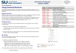 © 2010 CustomGuide, Inc.
1. Select text or right-click an object.
The Mini Toolbar appears above the text or object you selected.
Trap: Sometimes the Mini Toolbar can be hard to see due to its
transparency. To make the Mini Toolbar more visible, point to it.
Tip: To close the Mini Toolbar while text is still selected, press <Esc>.
2. Click a button on the Mini Toolbar. The command is given in PowerPoint.
Table 1-2: Common Keystroke Shortcuts
<Ctrl> + <O> Opens a presentation.
<Ctrl> + <N> Creates a new presentation.
<Ctrl> + <S> Saves the current presentation.
<Ctrl> + <P> Prints the presentation.
<Ctrl> + <B> Toggles bold font formatting.
<Ctrl> + <I> Toggles italic font formatting.
<Ctrl> + <C> Copies the selected text or object.
<Ctrl> + <X> Cuts the selected text or object.
<Ctrl> + <V> Pastes the selected text or object.
<Ctrl> + <Home> Moves to the first slide in the
presentation.
<Ctrl> + <End> Moves to the last slide in the
presentation.
Figure 1-6: A contextual menu.
Figure 1-7: The Mini Toolbar.
The Fundamentals
Using Command Shortcuts
Command shortcuts provide other ways to give commands in PowerPoint. Shortcuts can be a
time-saving and efficient alternative to the Ribbon. Use shortcuts for the commands you use most
frequently.
Keystroke shortcuts
Without a doubt, keystroke shortcuts are the fastest way to give commands in PowerPoint. They’re
especially great for issuing common commands, such as saving a presentation.
In order to issue a command using a keystroke shortcut, you simply press a combination of keys
on your keyboard. For example, rather than clicking the Copy button on the Ribbon to copy a
cell, you could press and hold the copy keystroke shortcut, <Ctrl> + <C>.
Contextual menus
A contextual menu displays a list of commands related to a specific object or area. To open a
contextual menu:
1. Right-click an object or area of the slide or program screen.
A contextual menu appears, displaying commands that are relevant to the object or area that
you right- clicked.
2. Select an option from the contextual menu, or click anywhere outside the contextual menu
to close it without selecting anything.
Mini Toolbar
The Mini Toolbar appears when you select text or right- click an object, and contains common
text or object formatting commands.
 