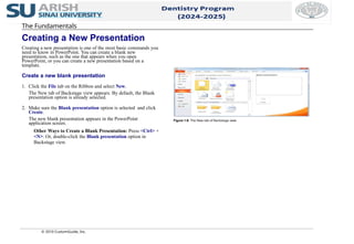 The Fundamentals
Creating a New Presentation
Creating a new presentation is one of the most basic commands you
need to know in PowerPoint. You can create a blank new
presentation, such as the one that appears when you open
PowerPoint, or you can create a new presentation based on a
template.
Create a new blank presentation
1. Click the File tab on the Ribbon and select New.
The New tab of Backstage view appears. By default, the Blank
presentation option is already selected.
2. Make sure the Blank presentation option is selected and click
Create.
The new blank presentation appears in the PowerPoint
application screen.
Other Ways to Create a Blank Presentation: Press <Ctrl> +
<N>. Or, double-click the Blank presentation option in
Backstage view.
© 2010 CustomGuide, Inc.
Figure 1-9: The New tab of Backstage view.
 