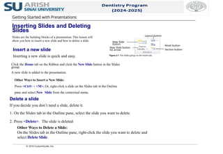 Delete a slide
If you decide you don’t need a slide, delete it.
1. On the Slides tab in the Outline pane, select the slide you want to delete.
2. Press <Delete>. The slide is deleted.
Other Ways to Delete a Slide:
On the Slides tab in the Outline pane, right-click the slide you want to delete and
select Delete Slide.
Click the Home tab on the Ribbon and click the New Slide button in the Slides
group.
A new slide is added to the presentation.
Other Ways to Insert a New Slide:
Press <Ctrl> + <M>. Or, right-click a slide on the Slides tab in the Outline
pane and select New Slide from the contextual menu.
© 2010 CustomGuide, Inc.
Insert a new slide
Inserting a new slide is quick and easy. Figure 2-1: The Slides group on the Home tab.
Getting Started with Presentations
Inserting Slides and Deleting
Slides
Slides are the building blocks of a presentation. This lesson will
show you how to insert a new slide and how to delete a slide. New Slide
button
Layout button
New Slide button
list arrow Section button
Reset button
 