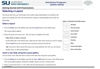 Getting Started with Presentations
Selecting a Layout
The layout name tells you which types of text and/or object placeholders are included in the
layout; for example, the Title and Content layout contains a title placeholder and a body text
placeholder.
Select a layout
1. Click the Home tab on the Ribbon and click the Layout button in the Slides group.
The Layout gallery appears.
2. Select the layout you want to use. The new layout is applied to the slide.
Other Ways to Select a Layout:
On the Slides tab in the Outline pane, right-click the slide whose layout you want to change.
Select Layout from the contextual menu and select a layout from the list.
Tip: If you don’t find a layout that meets your needs perfectly, don’t fret; you can always
modify, move, or delete placeholders.
Insert a new slide using the Layout gallery
You can insert a new slide and select a layout at the same time using the Layout gallery.
3. Click the Home tab on the Ribbon and click the New Slide button list arrow in the Slides group.
The Layout gallery appears, listing the available layouts you have to choose from.
2. Select a layout from the list. A new slide with the selected layout is inserted into the
presentation.
Table 2-1: PowerPoint 2010 Slide Layouts
Title Slide
Title and Content
Section Header
Two Content
Comparison
Title Only
Blank
Content with Caption
Picture with Caption
 