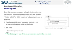 Inserting and Editing Text
Inserting Text
Every slide has one or more areas, called placeholders, where you
can insert text. Placeholders are hard to miss, since they’re labeled
“Click to add title” or “Click to add text,” and are extremely easy to
work with.
1. Click the placeholder where you want to insert your text.
An insertion point appears inside the placeholder.
2. Start typing.
The new text appears on the slide.
Tips
Placeholders grow and shrink to accommodate any text that you enter.
Figure 3-1: Dotted lines surround empty placeholders.
Click to add title
Click to add subtitle
Placeholders
 