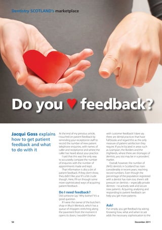 Dentistry	SCOTLAND’s	marketplace




Do you ♥ feedback?
Jacqui Goss explains   At the end of my previous article,
                       I touched on patient feedback by
                                                                      with customer feedback! I dare say
                                                                      there are dental practices that have
how to get patient     reminding your receptionist staff to           full books and regard this as the only
                       record the number of new patient               measure of patient satisfaction they
feedback and what      telephone enquiries, with names of             require. If you’re located in areas such
to do with it          caller and receptionist and where the          as Grampian, the Borders and the
                       caller has heard about your practice.          Highlands, where there are shortages of
                           I said that this was the only way          dentists, you too may be in a providers’
                       to accurately compare the number               market.
                       of enquiries with the number of                    Overall, however, the number of
                       appointments made and kept.                    (NHS) dentists in Scotland has risen
                           That information is also a bit of          considerably in recent years, reaching
                       patient feedback. If they don’t show,          record numbers. Even though the
                       they didn’t like you! It’s a bit crude         percentage of the population registered
                       though. Here, I’ll run through some            with a dentist has risen too, there’s still
                       more sophisticated ways of acquiring           pressure on dentists – especially private
                       patient feedback.                              dentists – to actively seek and secure
                                                                      new patients. Acquiring, analysing and
                       Do	I	need	feedback?                            responding to patient feedback can
                       Did someone say: ‘Why bother?’ It’s a          help you get more patients.
                       good question.
                          If I were the owner of the butcher’s
                       shop in Much Wenlock, which has a              Ask!
                       queue of shoppers stretching along             Put simply, you get feedback by asking.
                       the pavement from the moment it                Knowing how, what and when to ask
                       opens its doors, I wouldn’t bother             adds the necessary sophistication to the

50	   	   	   	   	     	        	        	         	        																																																										December	2011
 