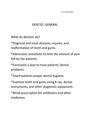                                                                                                                                    Ernesto Benavides<br />                                                        DENTIST, GENERAL<br />What do dentists do?<br />*Diagnose and treat diseases, injuries, and malformation of teeth and gums.<br />*Administer anesthetic to limit the amount of pain felt by the patients.<br />*Formulate a plan to treat patients’ dental problems.<br />*Teach patients proper dental hygiene.<br />*Examine teeth and gums using X-ray, dental instruments, and other diagnostic equipment.<br />*Write prescription for antibiotics and other medicines.<br />Where and how they work?<br />Dentist usually work in their own offices, thought some may work in clinics or hospitals. They work under sterile conditions and must take precautions to prevent the spread of disease; protective wear such as gloves, masks, and gowns must be worn at all times. Most dentists can create their own schedules and the amount of hours they wish to work usually includes evening and weekend hours.<br />How much money do they earn?<br />The dentists here in Texas earn 68.66 dollars an hour and 142,820 dollars a year.<br />How Much Education and Experience They Need?<br />A master’s degree is the minimum formal education required for this occupation, though  <br /> <br />