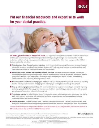 At BB&T, your business is important to us. Our experience serving dentists and other healthcare professionals
enables us to understand many of the challenges and trends that you may be facing in your practice and to provide
customized solutions to help ensure your continued success. Here are just a few of the many ways you can benefit from a
business relationship with BB&T:
n Take advantage of our financial services expertise. BB&T is committed to providing information, service and support 	
	 that enable our clients to make effective business decisions. We’ll help you spend less time on routine details so you’ll 	
	 have more time to focus on the important aspects of your business.
n Simplify day-to-day business operations and improve cash flow. Your BB&T relationship manager can help you 		
	 streamline your operations by ensuring that you have the most appropriate financial services and processes in place for 	
	 your practice. And you’ll gain the efficiency of having a single contact for your deposit accounts, online banking, 		
	 credit card transaction processing, financing and much more.
n Provide excellent benefits for your employees. BB&T can help you attract and retain your staff members by providing 	
	 benefits including health insurance, 401(k) programs and employee banking discounts through BB&T@Work.
n Keep up with changing dental technology. We understand that dental equipment technology is constantly improving 	
	 and being updated. BB&T offers equipment financing and short-term loans to help you stay competitive. We can assist 	
	 you with your office systems and vehicle financing, too.
n Protect your practice. In today’s litigious times it’s important to protect not only your practice, but you and your staff as
	 well. BB&T Insurance Services can help you do that, by offering competitive rates and flexible packages, including 		
	 professional liability and business coverage.
n Plan for retirement. Let BB&T help you make a seamless transition to retirement. The BB&T Wealth team will work 	
	 with you to develop solutions to help provide you with a comfortable and secure lifestyle as you move into retirement.
To learn more about how we can provide customized financial solutions for you and your dental practice, visit us online at
BBT.com/business or stop by the nearest BB&T financial center.
Branch Banking and Trust Company is a Member FDIC and an Equal Housing Lender. Loans are subject to credit approval. Only deposit products are FDIC insured.
Insurance products are offered through BB&T Insurance Services, Inc., a wholly-owned subsidiary of Branch Banking and Trust Company.
Investment solutions are provided by Branch Banking and Trust Company, BB&T Investment Services, Inc., and BB&T Scott & Stringfellow. BB&T Investment Services, Inc., is a wholly-owned broker-dealer subsidiary of Branch Banking
and Trust Company, Member FINRA/SIPC. BB&T Scott & Stringfellow is a division of BB&T Securities, LLC, Member FINRA/SIPC and non-bank subsidiary of BB&T Corporation.
© 2013, Branch Banking and Trust Company. All rights reserved.
1-1-13
Put our financial resources and expertise to work
for your dental practice.
BBT.com/business
Securities, Investments and Insurance products or services are:
NOT A DEPOSIT NOT FDIC INSURED NOT INSURED BY ANY FEDERAL GOVERNMENT AGENCY
MAY GO DOWN IN VALUE NOT GUARANTEED BY A BANK
 