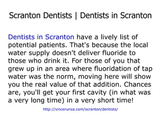 Scranton Dentists | Dentists in Scranton Dentists in Scranton  have a lively list of potential patients. That's because the local water supply doesn't deliver fluoride to those who drink it. For those of you that grew up in an area where fluoridation of tap water was the norm, moving here will show you the real value of that addition. Chances are, you'll get your first cavity (in what was a very long time) in a very short time! http://vincerunza.com/scranton/dentists/ 