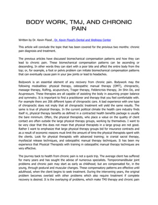 BODY WORK, TMJ, AND CHRONIC
                PAIN
Written by Dr. Kevin Flood , Dr. Kevin Flood’s Dental and Wellness Center

This article will conclude the topic that has been covered for the previous two months: chronic
pain diagnosis and treatment.

The previous articles have discussed biomechanical compensation patterns and how they can
lead to chronic pain. These biomechanical compensation patterns can be ascending or
descending. In other words they can start with a poor bite and affect the entire body from the
top; or, for example, a foot or pelvis problem can initiate biomechanical compensation patterns
that can eventually cause pain in your jaw joints or lead to headaches.

Bodywork is an essential element of any recovery from chronic pain. Bodywork may the
following modoalities: physical therapy, osteopathic manual therapy (OMT), chiropractic,
massage therapy, Rolfing, acupuncture, Trager therapy, Feldencrisis therapy, Jin Shin Do, and
Acupressure. These therapies are all capable of assisting the body in assuming proper balance
and symmetry. It is important to find a practitioner and therapy that you feel comfortable with.
For example there are 206 different types of chiropractic care. A bad experience with one type
of chiropractic does not imply that all chiropractic treatment will yield the same results. The
same is true of physical therapy. In the current political climate the health care industry finds
itself in, physical therapy benefits as defined in a contracted health benefits package is usually
the bare minimum. Often, the physical therapists, who place a value on the quality of client
contact are often outside the large physical therapy groups, working by themselves. I want to
be very clear that this does not mean that physical therapists in a large group are not good.
Rather I want to emphasize that large physical therapy groups bid for insurance contracts and
as a result of economic reasons must limit the amount of time the physical therapists spent with
the clients. Look for physical therapists with advanced training; ie cranial sacral therapy,
myofascial release techniques, and osteopathic manual therapy techniques. It has been my
experience that Physical Therapists with training in osteopathic manual therapy techniques are
very effective.

The journey back to health from chronic pain is not a quick trip. The average client has suffered
for many years and has sought the advise of numerous specialists. Temporomandibular joint
problems and chronic pain may start as early as childhood; but are compensated for, in the
young, through postural and muscular changes. These compensatory patterns are effective until
adulthood, when the client begins to seek treatment. During the intervening years, the original
problem becomes overlaid with other problems which also require treatment if complete
recovery is desired. It is the overlaying of problems, which make TMJ therapy and chronic pain
 