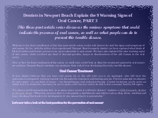 Dentists in Newport Beach Explain the 9 Warning Signs of
Oral Cancer, PART 3
This three-part article series discusses the various symptoms that could
indicate the presence of oral cancer, as well as what people can do to
prevent this terrible disease.
Welcome to the final installment of this four-part article series on the risk factors for and the signs and symptoms of
oral cancer. So far, with the advice of an experienced Newport Beach cosmetic dentist, we have explored what kinds of
lifestyle habits and factors can leave you more vulnerable to oral cancer. We have also explored the nine warning signs
of oral cancer, which involved any kind of abormal growths, lumps or discolorations of the soft tissues in the oral
cavity.
Now, in this the final installment of the series, we shall take a brief look at what the treatment options for oral cancer
are and how Newport Beach residents can minimize their risk of ever developing this truly terrible disease.
Oral Cancer Treatment
If your dentist believes that you have oral cancer, he or she will refer you to an oncologist, who will have the
experienced and specific training to guide you through the treatment and healing process. The two principle treatments
for oral cancer – or any kind of cancer – are chemotherapy and radiation therapy. Cancer treatment can be quite an
ordeal, but it is absolutely necessary for you to make a full recovery and to be able to live a normal, healthy life again.
“It’s always worth remembering that, in so many cases, cancer is a lifestyle disease,” explains a skilled cosmetic dentist
in Newport Beach. “What this means is that it is frequently a bad lifestyle and habits such as drug abuse, smoking and
heavy drinking that leads to its development. It also means that it is preventable.”
Let’s now take a look at the best practices for the prevention of oral cancer:
 