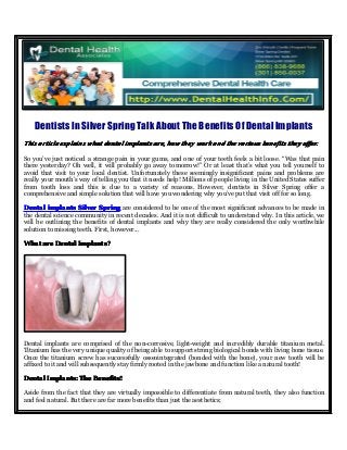 Dentists In Silver Spring Talk About The Benefits Of Dental Implants
ThisThisThisThis articlearticlearticlearticle explainsexplainsexplainsexplains whatwhatwhatwhat dentaldentaldentaldental implantsimplantsimplantsimplants are,are,are,are, howhowhowhow theytheytheythey workworkworkwork andandandand thethethethe variousvariousvariousvarious benefitsbenefitsbenefitsbenefits theytheytheythey offer.offer.offer.offer.
So you’ve just noticed a strange pain in your gums, and one of your teeth feels a bit loose. “Was that pain
there yesterday? Oh well, it will probably go away tomorrow!” Or at least that’s what you tell yourself to
avoid that visit to your local dentist. Unfortunately these seemingly insignificant pains and problems are
really your mouth’s way of telling you that it needs help! Millions of people living in the United States suffer
from tooth loss and this is due to a variety of reasons. However, dentists in Silver Spring offer a
comprehensive and simple solution that will have you wondering why you’ve put that visit off for so long.
DentalDentalDentalDental implantsimplantsimplantsimplants SilverSilverSilverSilver SpringSpringSpringSpring are considered to be one of the most significant advances to be made in
the dental science community in recent decades. And it is not difficult to understand why. In this article, we
will be outlining the benefits of dental implants and why they are really considered the only worthwhile
solution to missing teeth. First, however...
WhatWhatWhatWhat areareareare DentalDentalDentalDental Implants?Implants?Implants?Implants?
Dental implants are comprised of the non-corrosive, light-weight and incredibly durable titanium metal.
Titanium has the very unique quality of being able to support strong biological bonds with living bone tissue.
Once the titanium screw has successfully osseointegrated (bonded with the bone), your new tooth will be
affixed to it and will subsequently stay firmly rooted in the jawbone and function like a natural tooth!
DentalDentalDentalDental Implants:Implants:Implants:Implants: TheTheTheThe Benefits!Benefits!Benefits!Benefits!
Aside from the fact that they are virtually impossible to differentiate from natural teeth, they also function
and feel natural. But there are far more benefits than just the aesthetics;
 