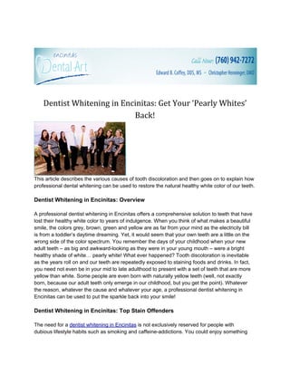Dentist Whitening in Encinitas: Get Your ‘Pearly Whites’
                            Back!




This article describes the various causes of tooth discoloration and then goes on to explain how
professional dental whitening can be used to restore the natural healthy white color of our teeth.

Dentist Whitening in Encinitas: Overview

A professional dentist whitening in Encinitas offers a comprehensive solution to teeth that have
lost their healthy white color to years of indulgence. When you think of what makes a beautiful
smile, the colors grey, brown, green and yellow are as far from your mind as the electricity bill
is from a toddler’s daytime dreaming. Yet, it would seem that your own teeth are a little on the
wrong side of the color spectrum. You remember the days of your childhood when your new
adult teeth – as big and awkward-looking as they were in your young mouth – were a bright
healthy shade of white… pearly white! What ever happened? Tooth discoloration is inevitable
as the years roll on and our teeth are repeatedly exposed to staining foods and drinks. In fact,
you need not even be in your mid to late adulthood to present with a set of teeth that are more
yellow than white. Some people are even born with naturally yellow teeth (well, not exactly
born, because our adult teeth only emerge in our childhood, but you get the point). Whatever
the reason, whatever the cause and whatever your age, a professional dentist whitening in
Encinitas can be used to put the sparkle back into your smile!

Dentist Whitening in Encinitas: Top Stain Offenders

The need for a dentist whitening in Encinitas is not exclusively reserved for people with
dubious lifestyle habits such as smoking and caffeine-addictions. You could enjoy something
 