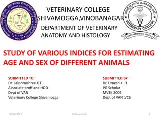 VETERINARY COLLEGE
SHIVAMOGGA,VINOBANAGAR
DEPARTMENT OF VETERINARY
ANATOMY AND HISTOLOGY
STUDY OF VARIOUS INDICES FOR ESTIMATING
AGE AND SEX OF DIFFERENT ANIMALS
SUBMITTED TO:
Dr. Lakshmishree K.T
Associate proff and HOD
Dept of VAN
Veterinary College Shivamogga
SUBMITTED BY:
Dr. Umesh K .H
PG Scholar
MVSK 2009
Dept of VAN ,VCS
05-04-2022 Dr.Umesh K H 1
 