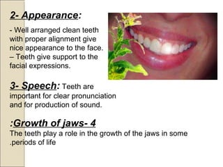 4-Growth of jaws:
The teeth play a role in the growth of the jaws in some
periods of life.
2- Appearance:
- Well arranged clean teeth
with proper alignment give
nice appearance to the face.
– Teeth give support to the
facial expressions.
3- Speech: Teeth are
important for clear pronunciation
and for production of sound.
 
