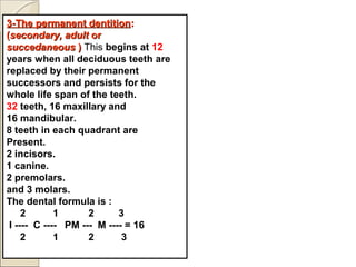 3-The permanent dentition3-The permanent dentition::
((secondary, adultsecondary, adult oror
succedaneoussuccedaneous )) This begins at 12
years when all deciduous teeth are
replaced by their permanent
successors and persists for the
whole life span of the teeth.
32 teeth, 16 maxillary and
16 mandibular.
8 teeth in each quadrant are
Present.
2 incisors.
1 canine.
2 premolars.
and 3 molars.
The dental formula is :
2 1 2 3
I ---- C ---- PM --- M ---- = 16
2 1 2 3
 