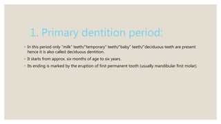 1. Primary dentition period:
◦ In this period only “milk” teeth/”temporary” teeth/”baby” teeth/”deciduous teeth are present
hence it is also called deciduous dentition.
◦ It starts from approx. six months of age to six years.
◦ Its ending is marked by the eruption of first permanent tooth (usually mandibular first molar).
 
