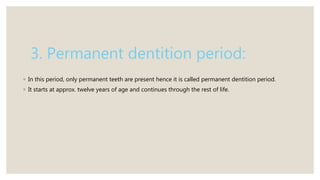 3. Permanent dentition period:
◦ In this period, only permanent teeth are present hence it is called permanent dentition period.
◦ It starts at approx. twelve years of age and continues through the rest of life.
 