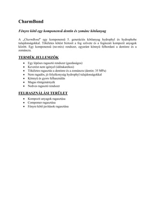 CharmBond
Fényre kötő egy komponensű dentin és zománc kötőanyag

A „CharmBond” egy komponensű 5. generációs kötőanyag hydrophyl és hydrophobe
tulajdonságokkal. Tökéletes kötést biztosít a fog szövete és a fogászati kompozit anyagok
között. Egy komponensű (no-mix) rendszer, egyaránt könnyű felhordani a dentinre és a
zománcra.

TERMÉK JELLEMZŐK
   •   Egy lépéses ragasztó rendszer (gazdaságos)
   •   Keverést nem igényel (időtakarékos)
   •   Tökéletes ragasztás a dentinre és a zománcra (dentin: 35 MPa)
   •   Nem ragadós, jó folyékonyság hydrophyl tulajdonságokkal
   •   Könnyű és gyors felhasználás
   •   Magas röntgenárnyék
   •   Nedves ragasztó rendszer

FELHASZNÁLÁSI TERÜLET
   •   Kompozit anyagok ragasztása
   •   Compomer ragasztása
   •   Fényre kötő javítások ragasztása
 