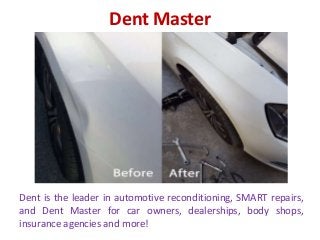 Dent Master
Dent is the leader in automotive reconditioning, SMART repairs,
and Dent Master for car owners, dealerships, body shops,
insurance agencies and more!
 