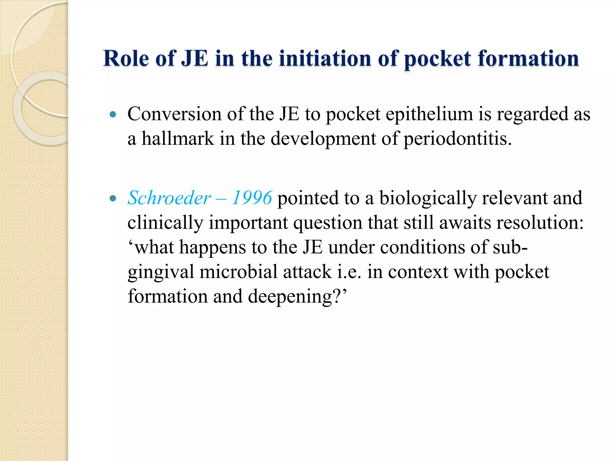 Role of JE in the initiation of pocket formation
 Conversion of the JE to pocket epithelium is regarded as
a hallmark in the development of periodontitis.
 Schroeder – 1996 pointed to a biologically relevant and
clinically important question that still awaits resolution:
‘what happens to the JE under conditions of sub-
gingival microbial attack i.e. in context with pocket
formation and deepening?’
 