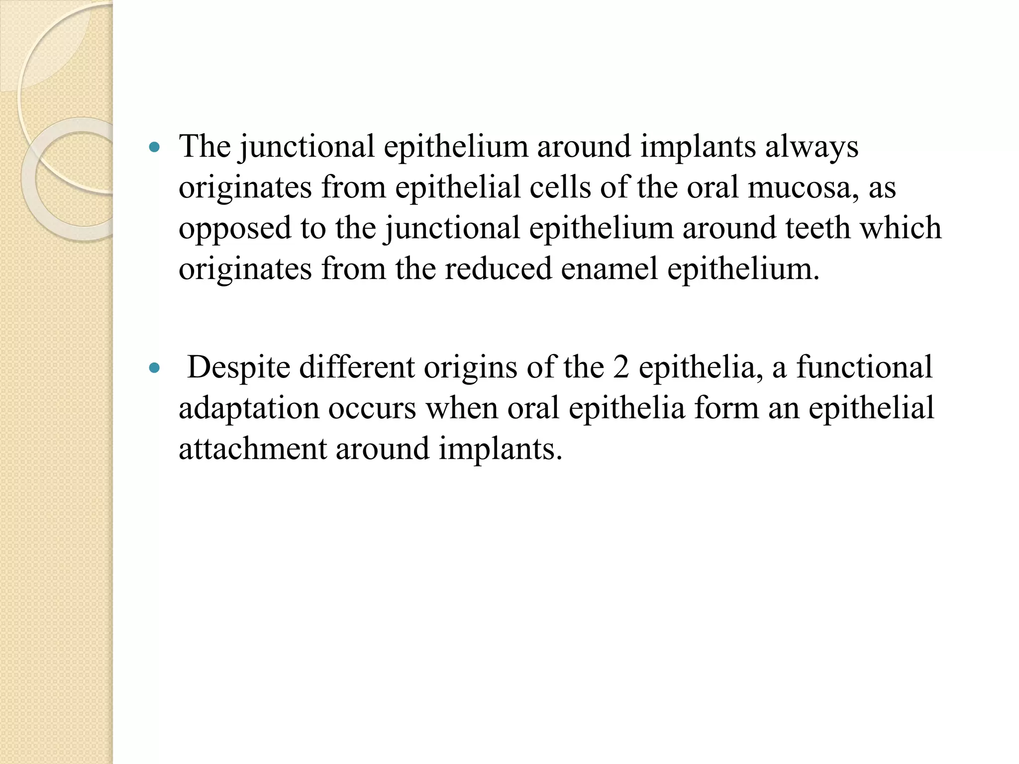  The junctional epithelium around implants always
originates from epithelial cells of the oral mucosa, as
opposed to the junctional epithelium around teeth which
originates from the reduced enamel epithelium.
 Despite different origins of the 2 epithelia, a functional
adaptation occurs when oral epithelia form an epithelial
attachment around implants.
 