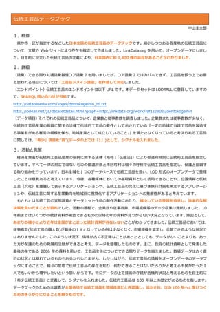 伝統工芸品データブック
中山圭太郎
１．概要
県や市・区が指定するなどした日本全国の伝統工芸品のデータブックです。縮小しつつある各産地の伝統工芸品に
ついて、文献や Web サイトにより存在を確認して作成しました。LinkData.org を用いて、オープンデータにしまし
た。自主的に設定した伝統工芸品の定義により、日本国内に約 1,400 強の品目があることがわかりました。
２．詳細
（語彙）できる限り共通語彙基盤コア語彙 2 を用いましたが、コア語彙 2 ではカバーできず、工芸品を扱う上で必要
と思われる項目については「工芸品ドメイン語彙」を作成して対応しました。
（エンドポイント）伝統工芸品のエンドポイントは以下 URL です。本データセットは LOD4ALL に登録していますの
で、SPARQL 問い合わせが可能です。
http://databasediv.com/kogei/dentokogeihin_ttl.txt
http://lod4all.net/ja/datasetdetail.html?graph=http://linkdata.org/work/rdf1s2802i/dentokogeihin
（データ項目）それぞれの伝統工芸品について、企業数と従事者数を調査しました。企業数または従事者数が少なく、
伝統的工芸品産業の振興に関する法律で伝統的工芸品の要件として示されている『一定の地域で当該工芸品を製造す
る事業者がある程度の規模を保ち、地域産業として成立していること。』を満たさなくなっていると考えられる工芸品
に関しては、「希少」項目を”真”(データの上では「1」)として、シグナルを入れました。
３．活動と発展
経済産業省が伝統的工芸品産業の振興に関する法律（略称：「伝産法」）により都道府県別に伝統的工芸品を指定し
ています。すべて一律の対応ではないものの都道府県と市区町村は個々の呼称で伝統工芸品を指定し、保護と振興す
る取り組みを行っています。日本全域を１つのデータベースで伝統工芸品を扱い、LOD 形式のオープンデータで整理
したことは意義あると考えています。今後、各種媒体においての基礎資料として活用できることや、位置情報と伝統
工芸（文化）を重畳して表示するアプリケーションや、伝統工芸品の文化に基づき旅行計画を策定するアプリケーシ
ョンや、伝統工芸に関する産業動向を地域別に視覚化するアプリケーションへの発展性があると考えています。
もともとは伝統工芸の実態調査とデータセット作品の制作活動にあたり、縮小している原因を追求し、抜本的な解
決策を見いだすことが目的でした。活動の過程で、企業数や従事者数、市場規模等のデータ収集は難航しました。10
年前まではいくつかの統計資料が確認できるものの以降の年の資料が見つからない状況となっています。原因として、
あまりの縮小により近年は全国がまとまった統計資料が存在しないことがわかってきました。伝統工芸品においては、
従事者数(伝統工芸の職人数)が最後の１人となっている例は少なくなく、市場規模を算定し、公開できるような状況で
はありませんでした。このような状況下、情報が古く不正確なことがあったとしても、データがないことよりも、あっ
た方が保護のための発展的活動ができると考え、データを整理したものです。主に、政府の統計資料として発表した
最後の年である 2006 年の資料を用いて、工芸品全体についてできる限りデータを揃えました。数値データは古く直
近の状況とは離れているものもあるかもしれません。しかしながら、伝統工芸品の情報をオープンデータのデータブ
ックにすることで、個々の産地で伝統工芸品の存在を知り、何かできることはないだろうかと考える市民がたった１
人でもいいから増やしたいという思いからです。特にデータの上で技術の存続が危機的状況と考えるものを自主的に
「希少伝統工芸品」と定義して、シグナルを入れました。伝統的工芸品は 100 年以上の歴史があるものを指します。
データブックのための本調査が全国各地で伝統工芸品を地域資源だと再認識し、活かされ、次の 100 年へと受けつぐ
ためのきっかけになることを願うものです。
 