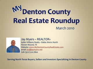 March 2010

             Jay Myers – REALTOR®
             Keller Williams Realty –Dallas Metro North
             Flower Mound, TX
             Website: www.MyDentonCountyRealEstate.com
             email: jay@jaymyers.net
             Cell: (972) 510-7800


Serving North Texas Buyers, Sellers and Investors Specializing in Denton County
 