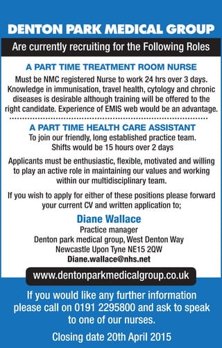 Are currently recruiting for the Following Roles
DENTON PARK MEDICAL GROUP
A PART TIME TREATMENT ROOM NURSE
Must be NMC registered Nurse to work 24 hrs over 3 days.
Knowledge in immunisation, travel health, cytology and chronic
diseases is desirable although training will be offered to the
right candidate. Experience of EMIS web would be an advantage.
A PART TIME HEALTH CARE ASSISTANT
To join our friendly, long established practice team.
Shifts would be 15 hours over 2 days
Applicants must be enthusiastic, ﬂexible, motivated and willing
to play an active role in maintaining our values and working
within our multidisciplinary team.
If you wish to apply for either of these positions please forward
your current CV and written application to;
Diane Wallace
Practice manager
Denton park medical group, West Denton Way
Newcastle Upon Tyne NE15 2QW
Diane.wallace@nhs.net
www.dentonparkmedicalgroup.co.uk
If you would like any further information
please call on 0191 2295800 and ask to speak
to one of our nurses.
Closing date 20th April 2015
 