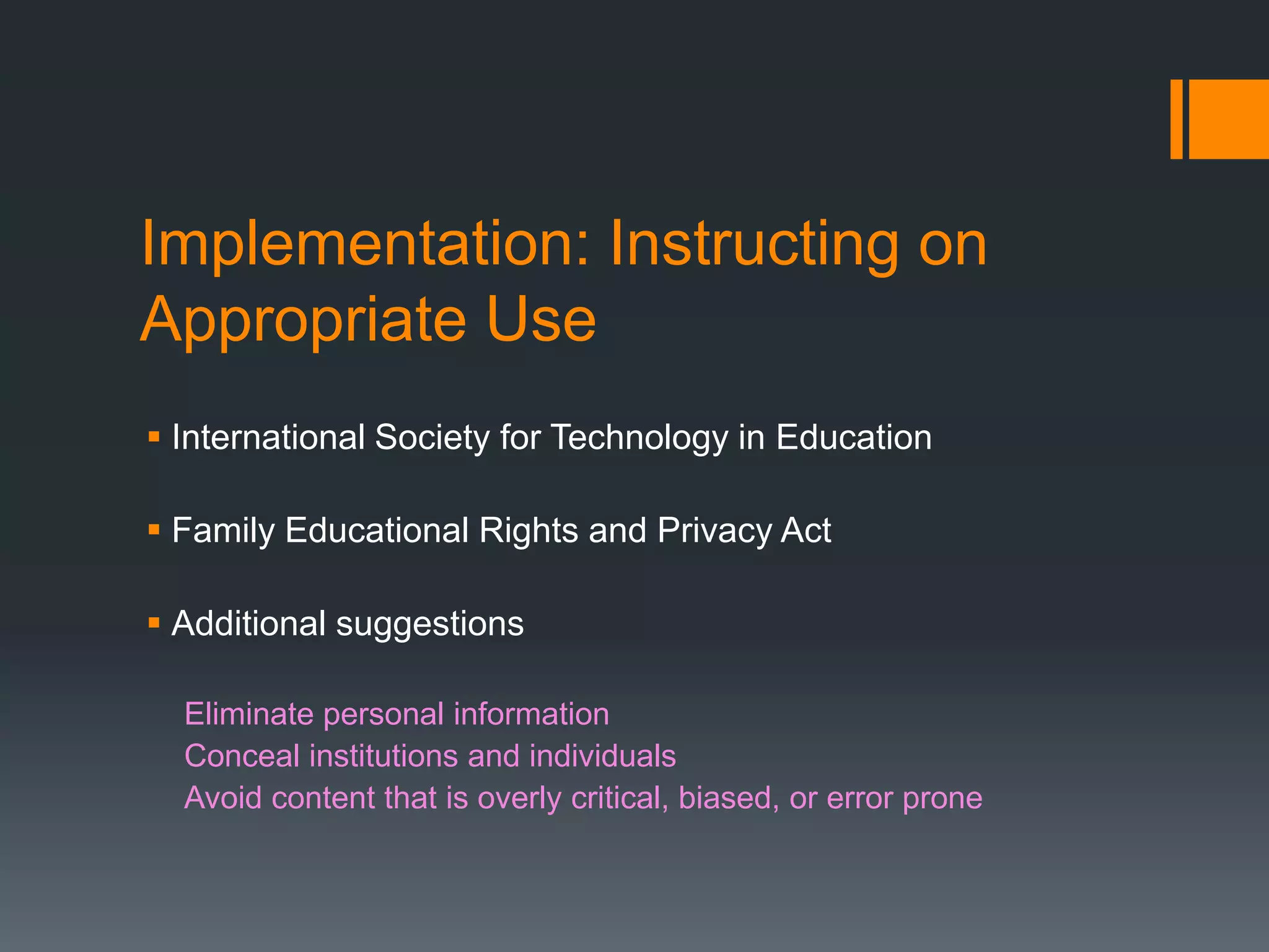 Implementation: Instructing on
Appropriate Use
 International Society for Technology in Education

 Family Educational Rights and Privacy Act

 Additional suggestions

  Eliminate personal information
  Conceal institutions and individuals
  Avoid content that is overly critical, biased, or error prone
 