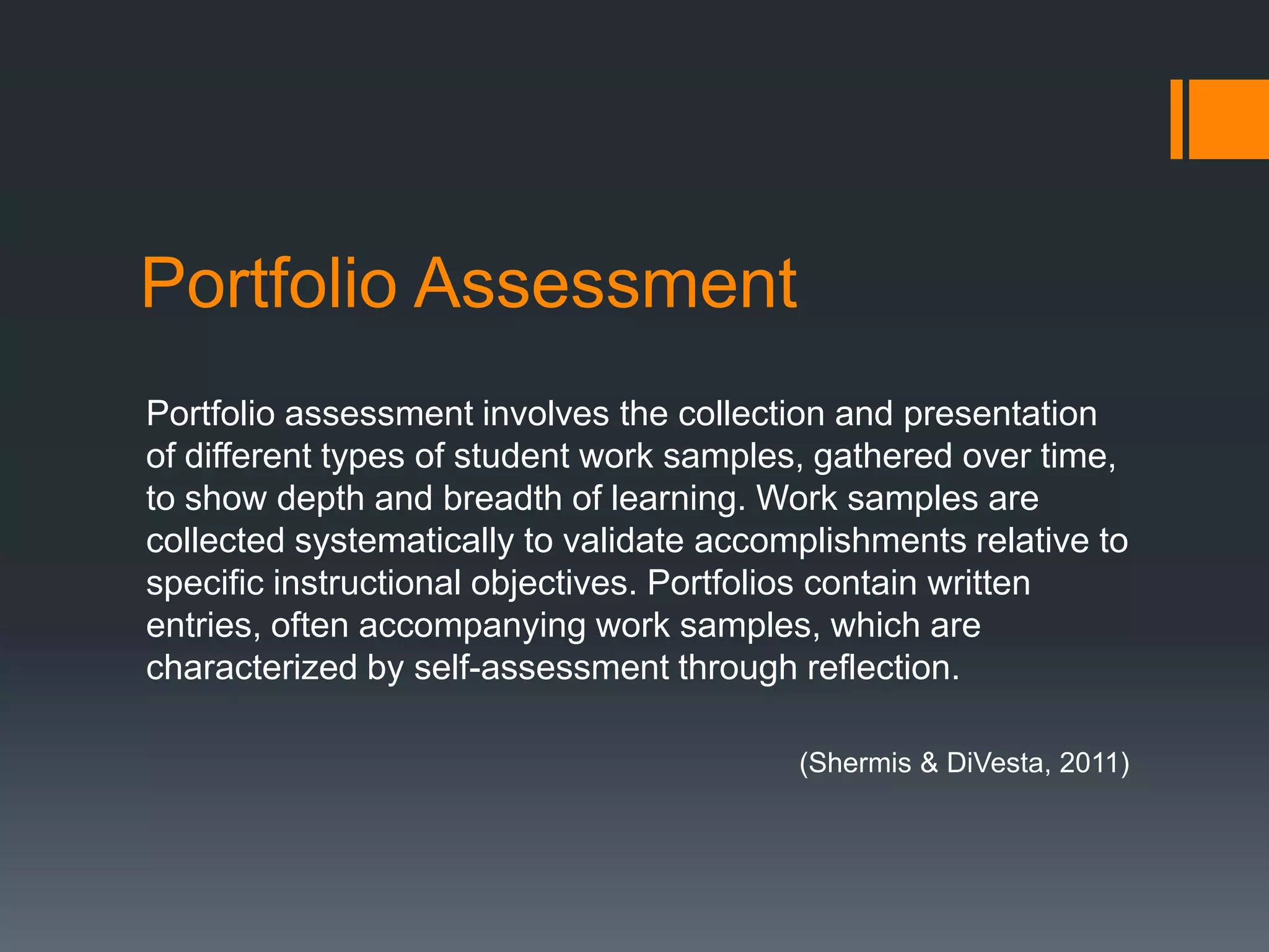 Portfolio Assessment
Portfolio assessment involves the collection and presentation
of different types of student work samples, gathered over time,
to show depth and breadth of learning. Work samples are
collected systematically to validate accomplishments relative to
specific instructional objectives. Portfolios contain written
entries, often accompanying work samples, which are
characterized by self-assessment through reflection.

                                          (Shermis & DiVesta, 2011)
 