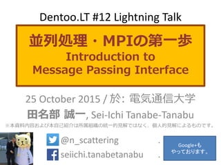 並列処理・MPIの第一歩
Introduction to
Message Passing Interface
25 October 2015 / 於: 電気通信大学
田名部 誠一, Sei-Ichi Tanabe-Tanabu
※本資料内容および本自己紹介は所属組織の統一的見解ではなく、個人的見解によるものです。
@n_scattering .
seiichi.tanabetanabu .
Dentoo.LT #12 Lightning Talk
Google+も
やっております。
 
