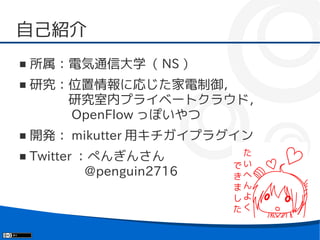 自己紹介
■   所属：電気通信大学（ NS ）
■   研究：位置情報に応じた家電制御，
    　　　研究室内プライベートクラウド，
    　　　 OpenFlow っぽいやつ
■   開発： mikutter 用キチガイプラグイン
■   Twitter ：ぺんぎんさん
    　　　　 @penguin2716
 