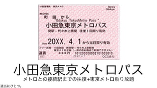 小田急東京メトロパスメトロとの接続駅までの往復+東京メトロ乗り放題
適当にひとつ。
 