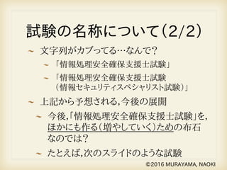試験の名称について（2/2）
文字列がカブってる…なんで？
「情報処理安全確保支援士試験」
「情報処理安全確保支援士試験　　　　　
（情報セキュリティスペシャリスト試験）」
上記から予想される，今後の展開
今後，「情報処理安全確保支援士試験」を，
ほかにも作る（増やしていく）ための布石
なのでは？
たとえば，次のスライドのような試験
©2016 MURAYAMA, NAOKI
 
