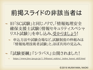 前掲スライドの非該当者は
旧「SC試験」と同じノリで，「情報処理安全
確保支援士試験（情報セキュリティスペシャ
リスト試験）」を申し込み，受かりましょう！
申込方法や試験会場など，試験制度の枠組みは
「情報処理技術者試験」と，ほぼ共用の見込み。
『試験要綱』『シラバス』公開されました！
https://www.jitec.ipa.go.jp/1_04hanni_sukiru/_index_hanni_skill.html
©2016 MURAYAMA, NAOKI
 