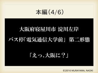 本編（4/6）
©2016 MURAYAMA, NAOKI
大阪府寝屋川市 淀川左岸
バス停｢電気通信大学前｣ 第二形態
「えっ､大阪に？」
 