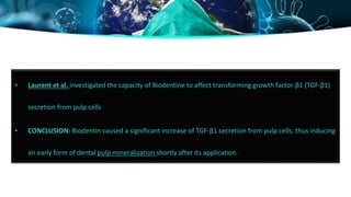 • Laurent et al. investigated the capacity of Biodentine to affect transforming growth factor-β1 (TGF-β1)
secretion from pulp cells
• CONCLUSION: Biodentin caused a significant increase of TGF-β1 secretion from pulp cells, thus inducing
an early form of dental pulp mineralization shortly after its application.
 