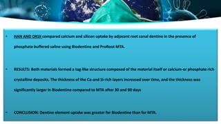 • HAN AND OKIJI compared calcium and silicon uptake by adjacent root canal dentine in the presence of
phosphate buffered saline using Biodentine and ProRoot MTA.
• RESULTS: Both materials formed a tag-like structure composed of the material itself or calcium-or phosphate rich
crystalline deposits. The thickness of the Ca-and Si-rich layers increased over time, and the thickness was
significantly larger in Biodentine compared to MTA after 30 and 90 days
• CONCLUSION: Dentine element uptake was greater for Biodentine than for MTA.
 